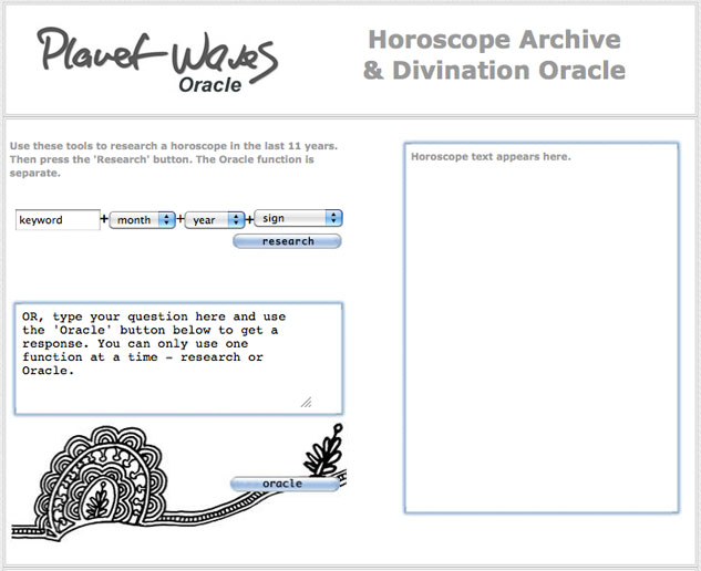 This is what the Oracle looks like. It gives you access to 10 years of Eric's horoscope, which you can research by subject, date, or sign -- or access totally randomly. All you have to do is ask a question and the Oracle will select -- totally randomly -- one horoscope from the archive, which will be your response. This is a subscriber feature. This is what the Oracle looks like. It gives you access to 10 years of Eric's horoscope, which you can research by subject, date, or sign -- or access totally randomly. All you have to do is ask a question and the Oracle will select -- totally randomly -- one horoscope from the archive, which will be your response. This is a subscriber feature.